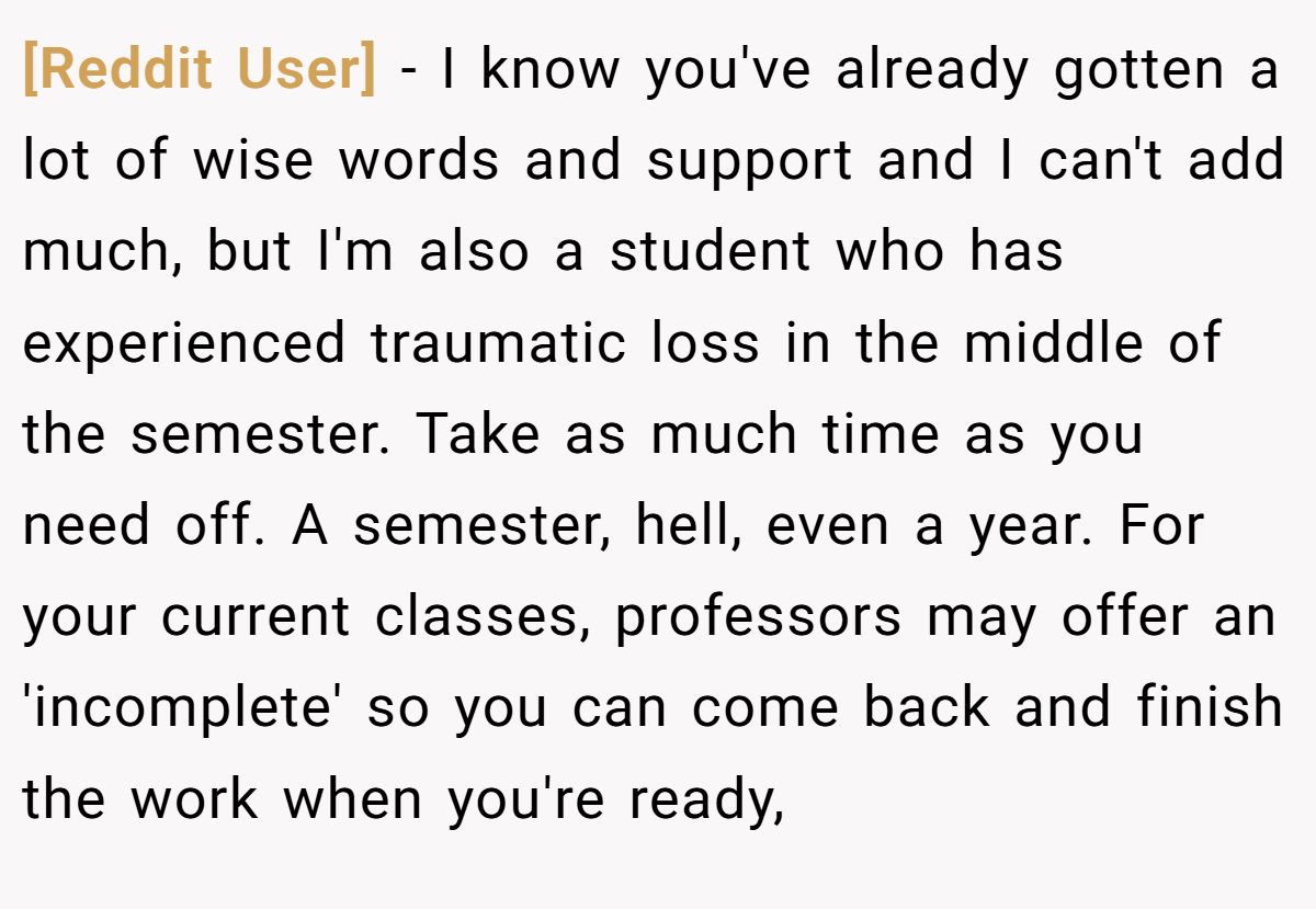 [Reddit User] − I know you've already gotten a lot of wise words and support and I can't add much, but I'm also a student who has experienced traumatic loss in the middle of the semester. Take as much time as you need off. A semester, hell, even a year. For your current classes, professors may offer an 'incomplete' so you can come back and finish the work when you're ready,