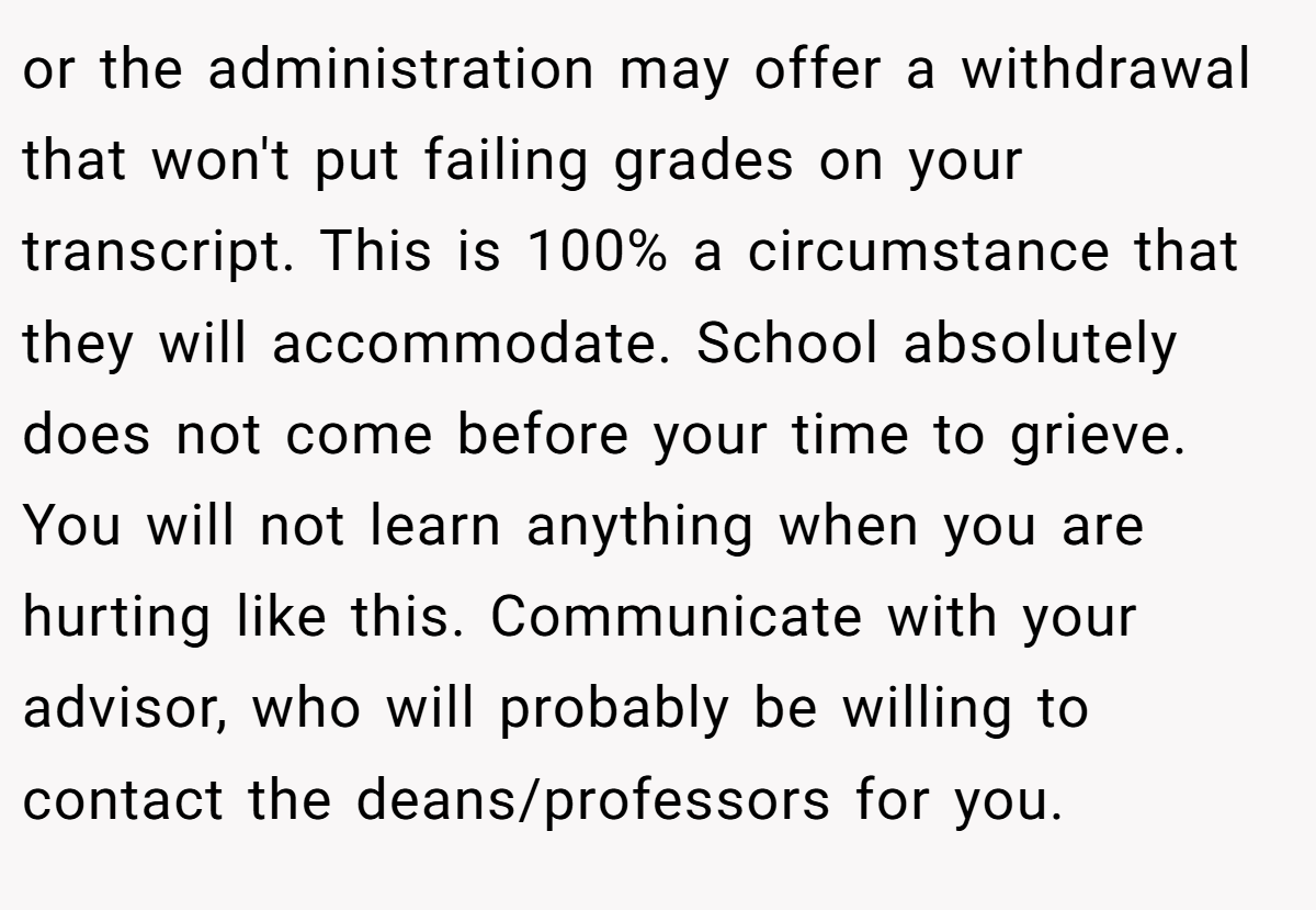 or the administration may offer a withdrawal that won't put failing grades on your transcript. This is 100% a circumstance that they will accommodate. School absolutely does not come before your time to grieve. You will not learn anything when you are hurting like this. Communicate with your advisor, who will probably be willing to contact the deans/professors for you.