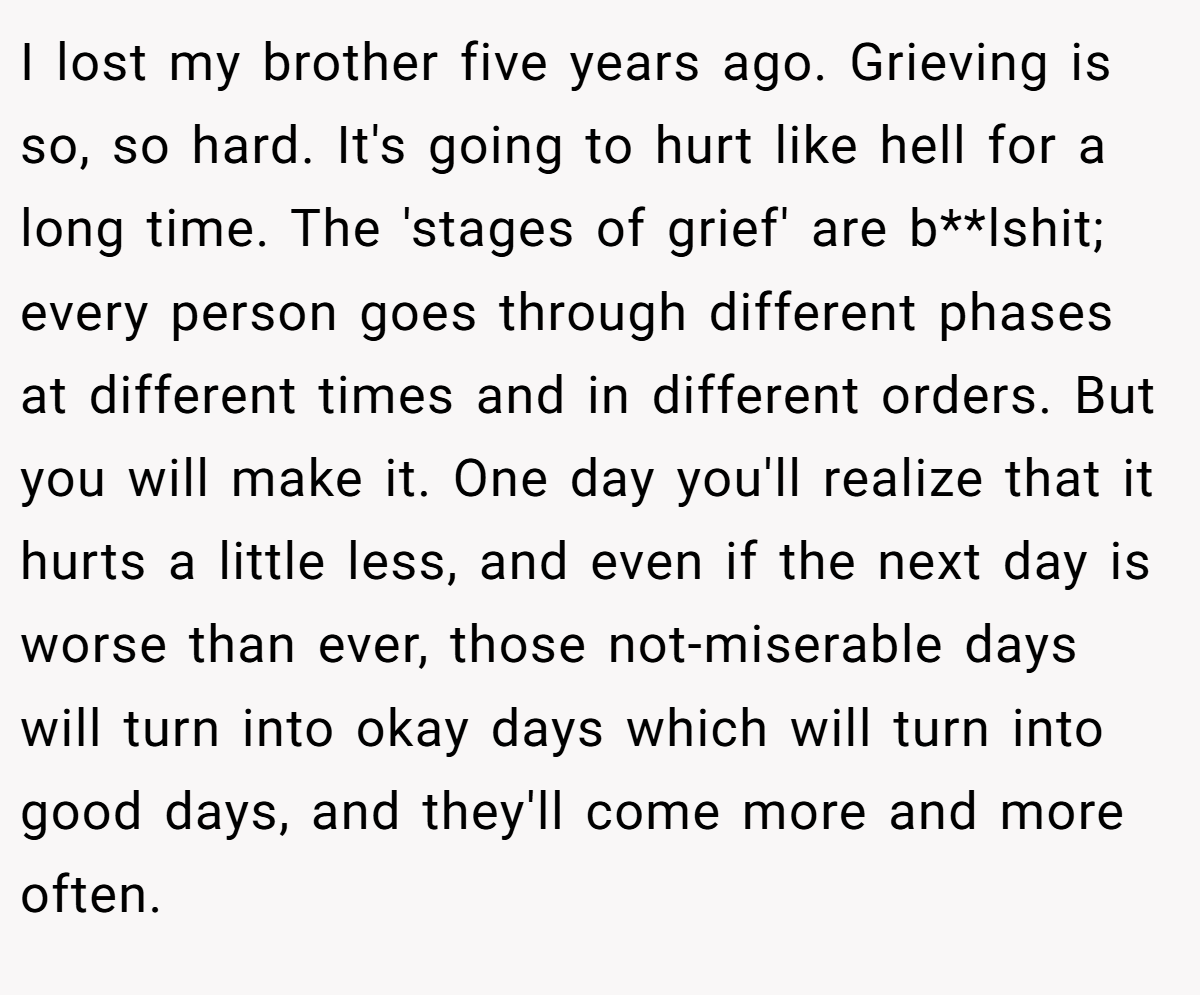 I lost my brother five years ago. Grieving is so, so hard. It's going to hurt like hell for a long time. The 'stages of grief' are b**lshit; every person goes through different phases at different times and in different orders. But you will make it. One day you'll realize that it hurts a little less, and even if the next day is worse than ever, those not-miserable days will turn into okay days which will turn into good days, and they'll come more and more often.