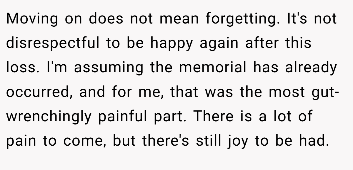 Moving on does not mean forgetting. It's not disrespectful to be happy again after this loss. I'm assuming the memorial has already occurred, and for me, that was the most gut-wrenchingly painful part. There is a lot of pain to come, but there's still joy to be had.