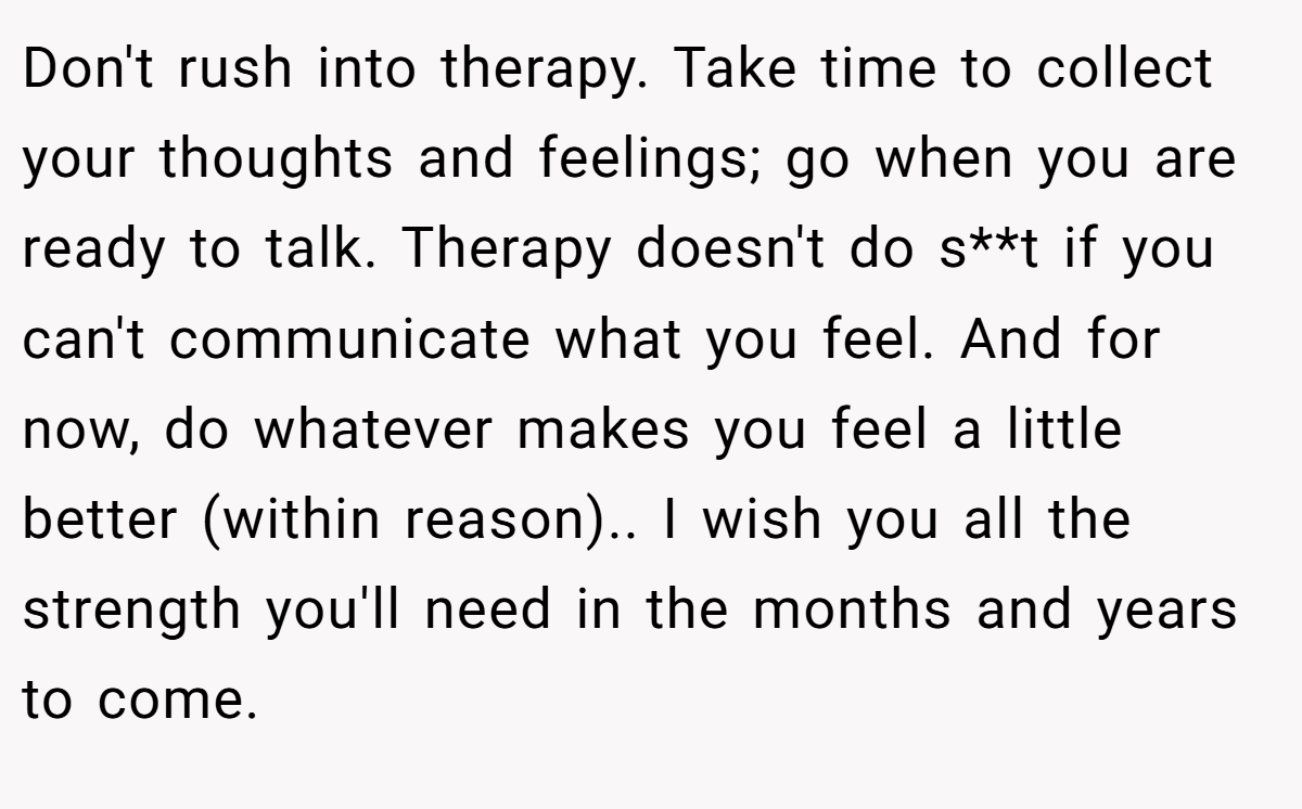 Don't rush into therapy. Take time to collect your thoughts and feelings; go when you are ready to talk. Therapy doesn't do s**t if you can't communicate what you feel. And for now, do whatever makes you feel a little better (within reason).. I wish you all the strength you'll need in the months and years to come.