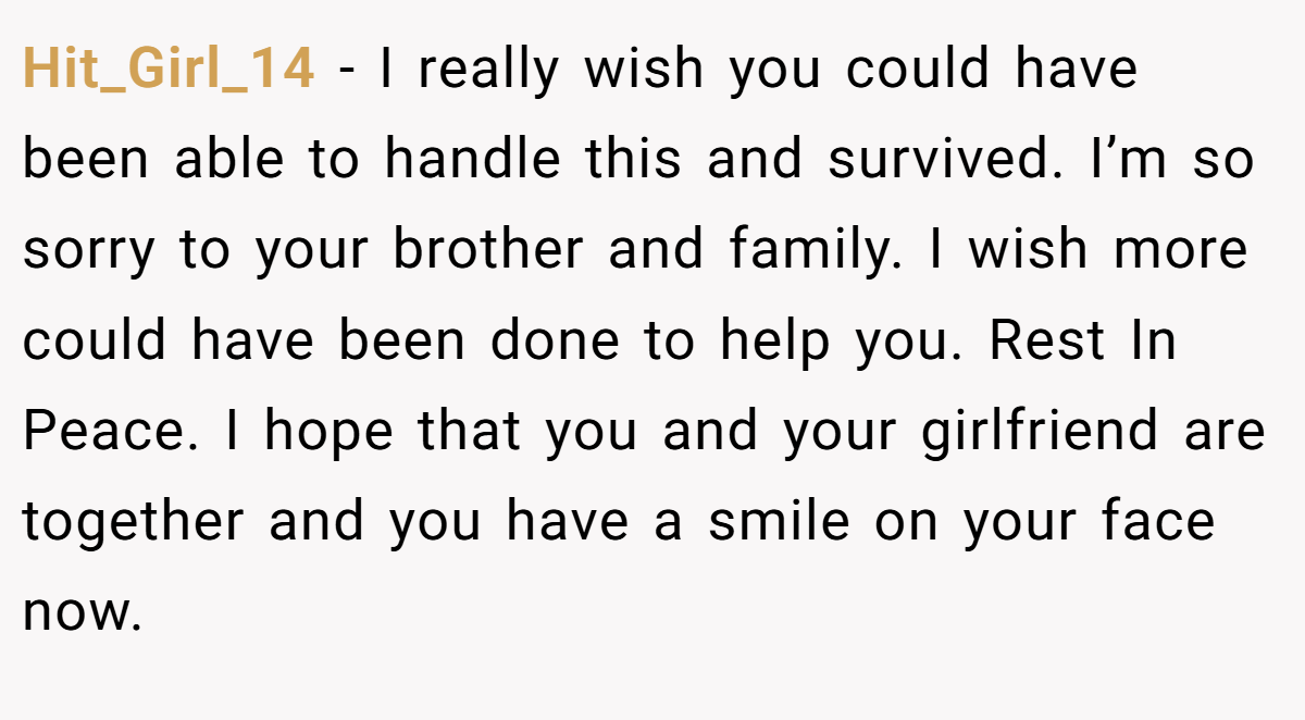 Hit_Girl_14 − I really wish you could have been able to handle this and survived. I’m so sorry to your brother and family. I wish more could have been done to help you. Rest In Peace. I hope that you and your girlfriend are together and you have a smile on your face now.