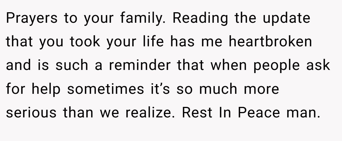 Prayers to your family. Reading the update that you took your life has me heartbroken and is such a reminder that when people ask for help sometimes it’s so much more serious than we realize. Rest In Peace man.