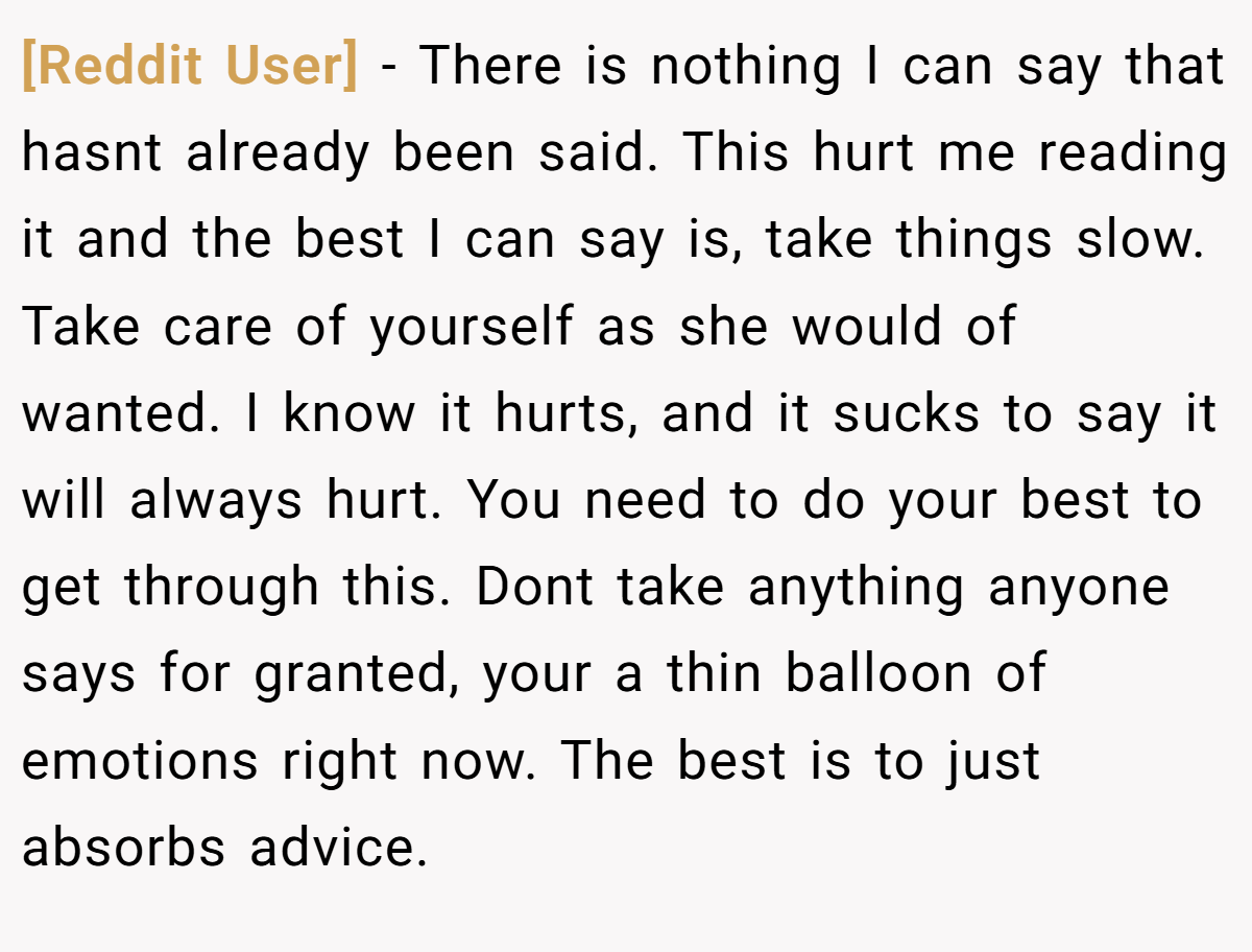 [Reddit User] − There is nothing I can say that hasnt already been said. This hurt me reading it and the best I can say is, take things slow. Take care of yourself as she would of wanted. I know it hurts, and it sucks to say it will always hurt. You need to do your best to get through this. Dont take anything anyone says for granted, your a thin balloon of emotions right now. The best is to just absorbs advice.