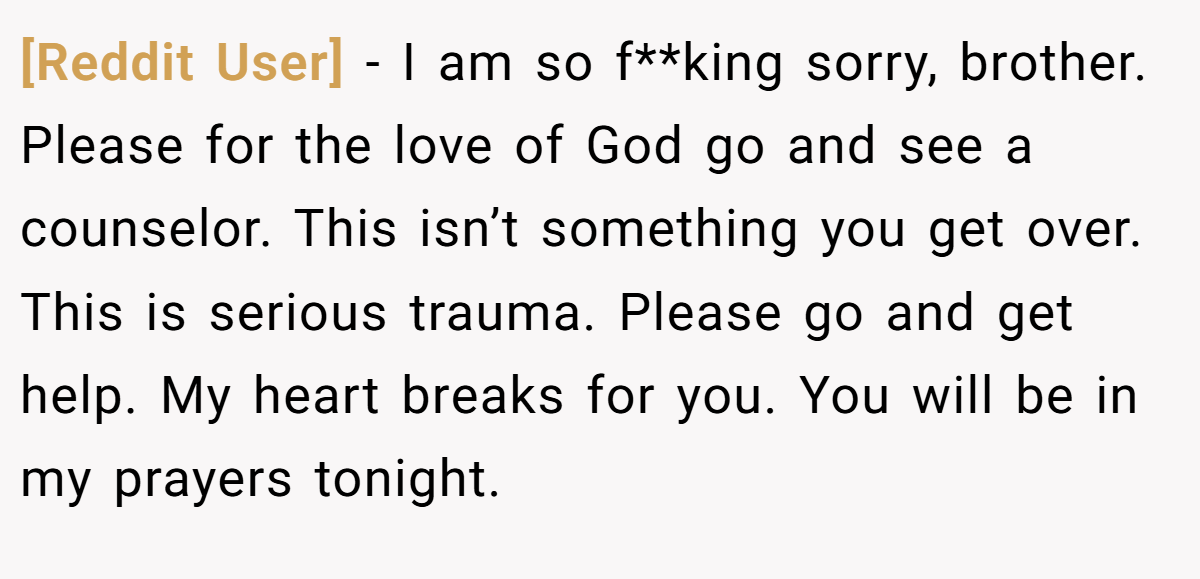 [Reddit User] − I am so f**king sorry, brother. Please for the love of God go and see a counselor. This isn’t something you get over. This is serious trauma. Please go and get help. My heart breaks for you. You will be in my prayers tonight.