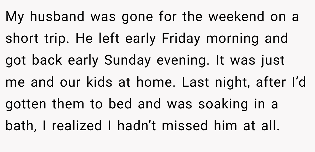 My husband was gone for the weekend on a short trip. He left early Friday morning and got back early Sunday evening. It was just me and our kids at home. Last night, after I’d gotten them to bed and was soaking in a bath, I realized I hadn’t missed him at all.