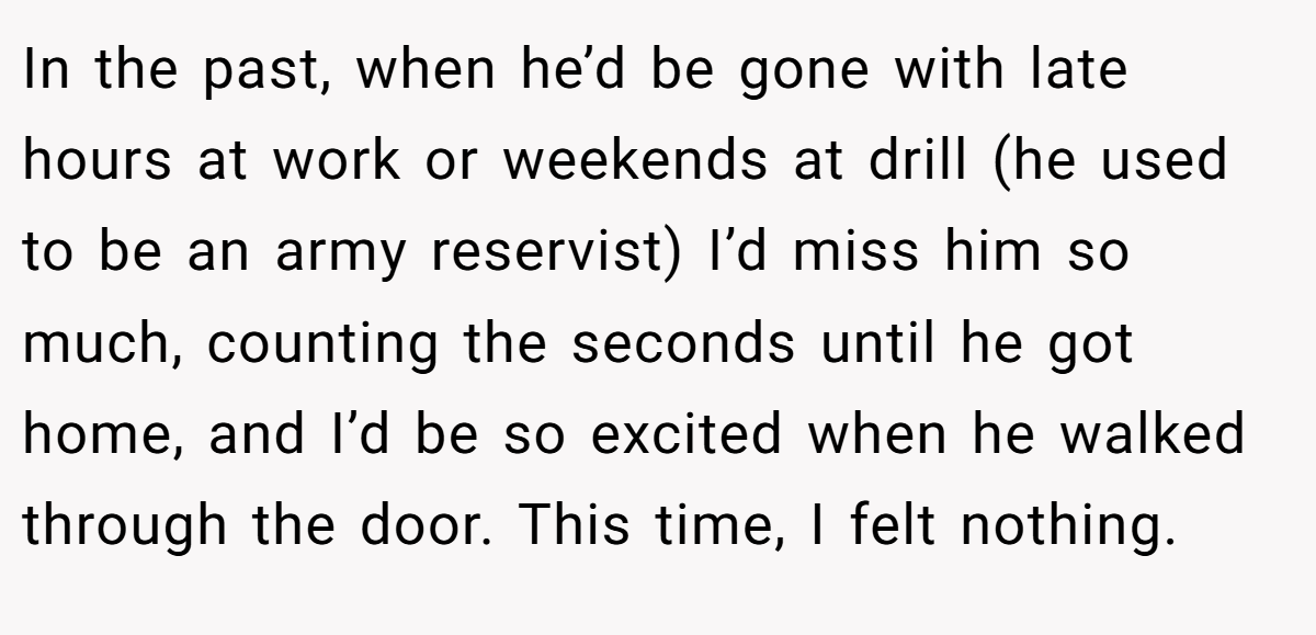 In the past, when he’d be gone with late hours at work or weekends at drill (he used to be an army reservist) I’d miss him so much, counting the seconds until he got home, and I’d be so excited when he walked through the door. This time, I felt nothing.