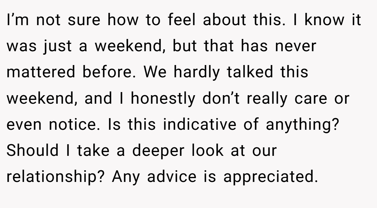 I’m not sure how to feel about this. I know it was just a weekend, but that has never mattered before. We hardly talked this weekend, and I honestly don’t really care or even notice. Is this indicative of anything? Should I take a deeper look at our relationship? Any advice is appreciated.