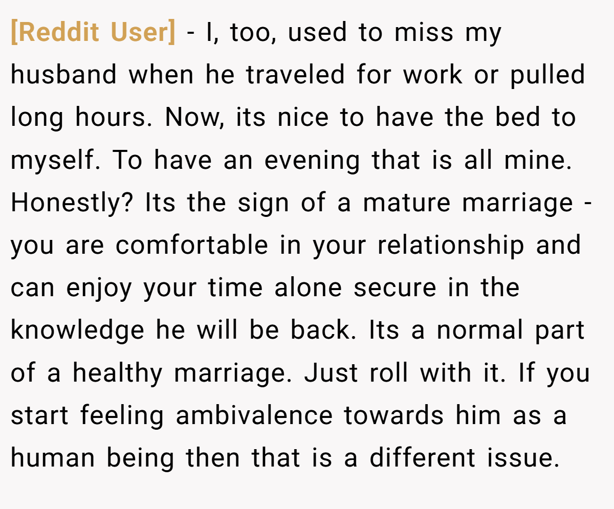 [Reddit User] − I, too, used to miss my husband when he traveled for work or pulled long hours. Now, its nice to have the bed to myself. To have an evening that is all mine. Honestly? Its the sign of a mature marriage - you are comfortable in your relationship and can enjoy your time alone secure in the knowledge he will be back. Its a normal part of a healthy marriage. Just roll with it. If you start feeling ambivalence towards him as a human being then that is a different issue.