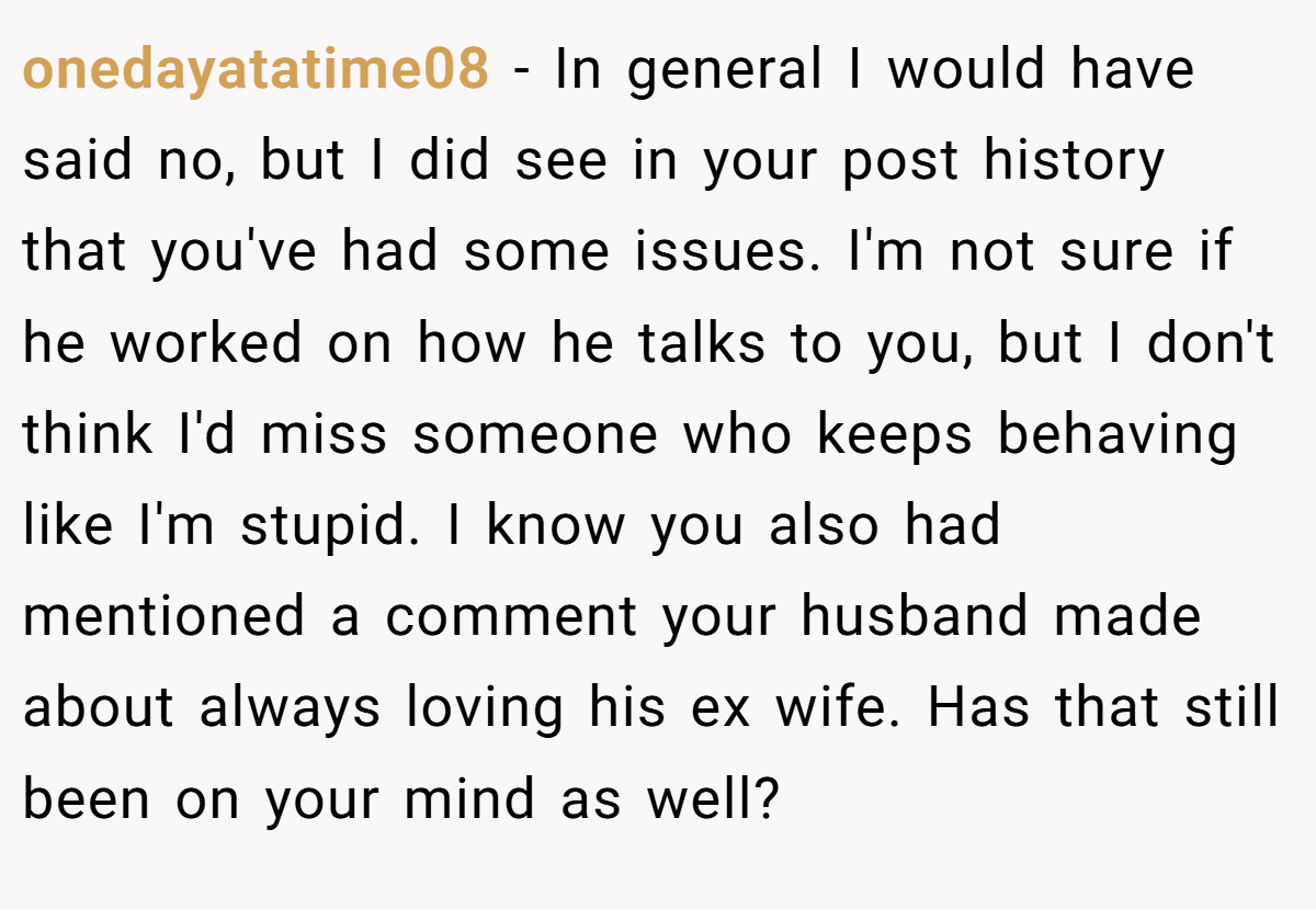 onedayatatime08 − In general I would have said no, but I did see in your post history that you've had some issues. I'm not sure if he worked on how he talks to you, but I don't think I'd miss someone who keeps behaving like I'm stupid. I know you also had mentioned a comment your husband made about always loving his ex wife. Has that still been on your mind as well?