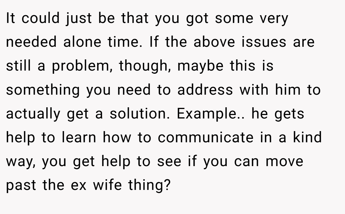 It could just be that you got some very needed alone time. If the above issues are still a problem, though, maybe this is something you need to address with him to actually get a solution. Example.. he gets help to learn how to communicate in a kind way, you get help to see if you can move past the ex wife thing?