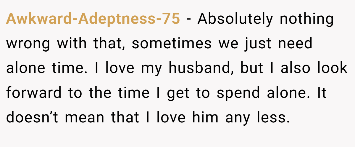 Awkward-Adeptness-75 − Absolutely nothing wrong with that, sometimes we just need alone time. I love my husband, but I also look forward to the time I get to spend alone. It doesn’t mean that I love him any less.