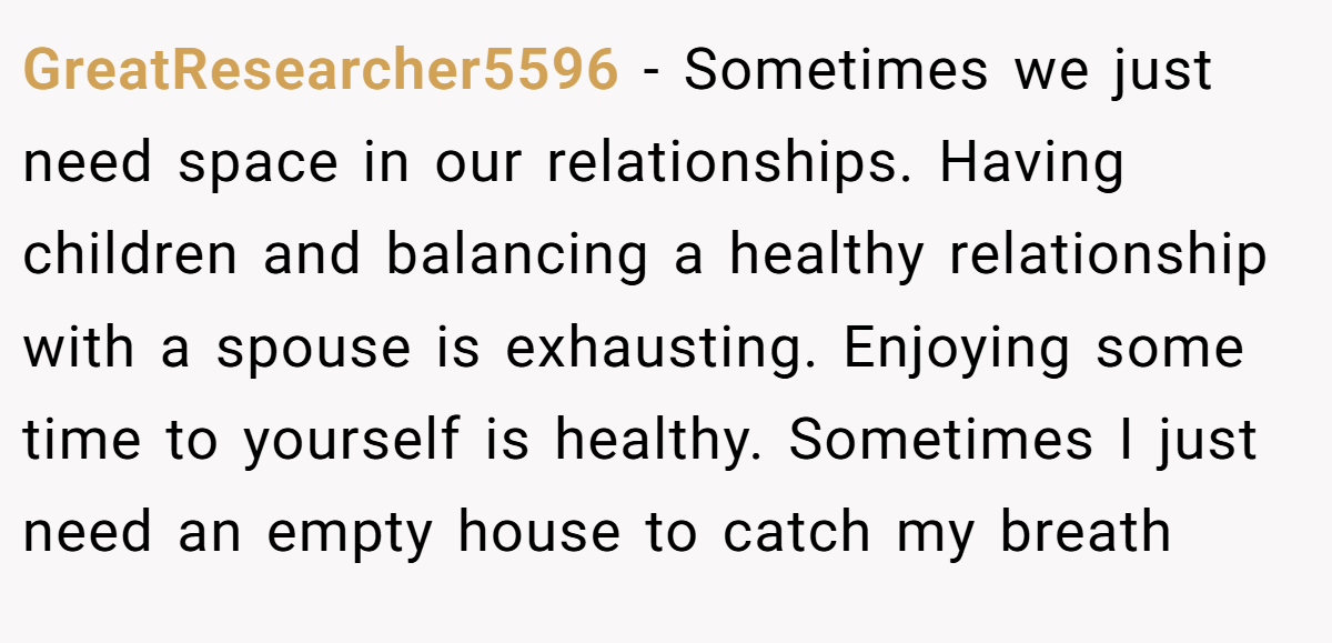 GreatResearcher5596 − Sometimes we just need space in our relationships. Having children and balancing a healthy relationship with a spouse is exhausting. Enjoying some time to yourself is healthy. Sometimes I just need an empty house to catch my breath