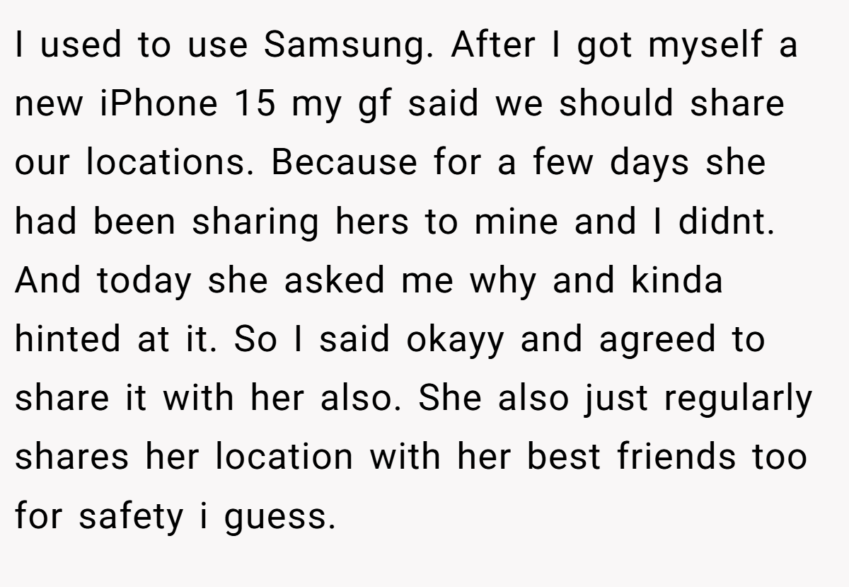 I used to use Samsung. After I got myself a new iPhone 15 my gf said we should share our locations. Because for a few days she had been sharing hers to mine and I didnt. And today she asked me why and kinda hinted at it. So I said okayy and agreed to share it with her also. She also just regularly shares her location with her best friends too for safety i guess.