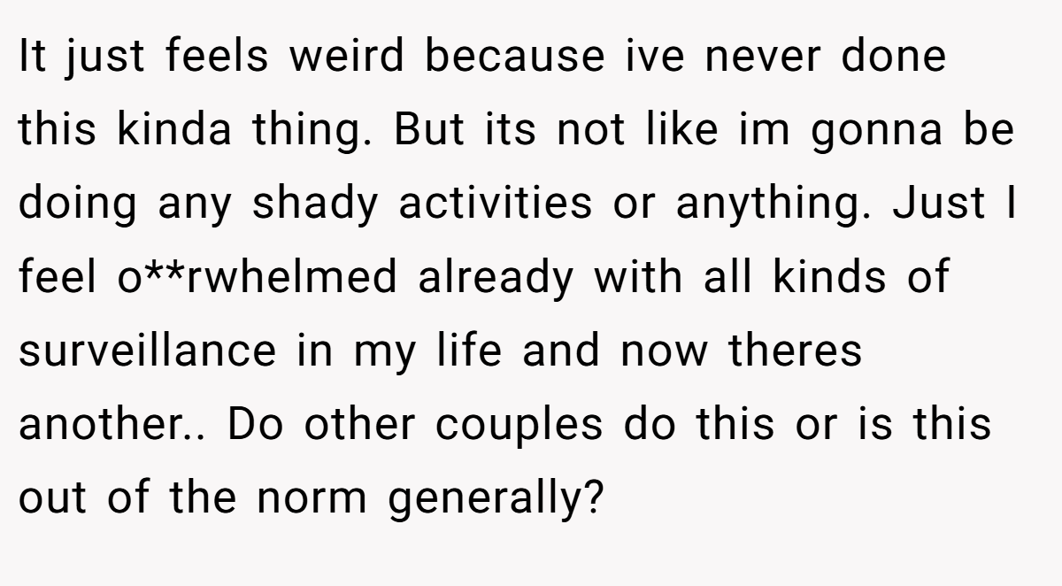 It just feels weird because ive never done this kinda thing. But its not like im gonna be doing any shady activities or anything. Just I feel o**rwhelmed already with all kinds of surveillance in my life and now theres another.. Do other couples do this or is this out of the norm generally?