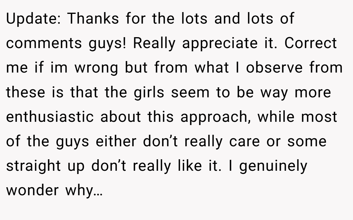 Update: Thanks for the lots and lots of comments guys! Really appreciate it. Correct me if im wrong but from what I observe from these is that the girls seem to be way more enthusiastic about this approach, while most of the guys either don’t really care or some straight up don’t really like it. I genuinely wonder why…