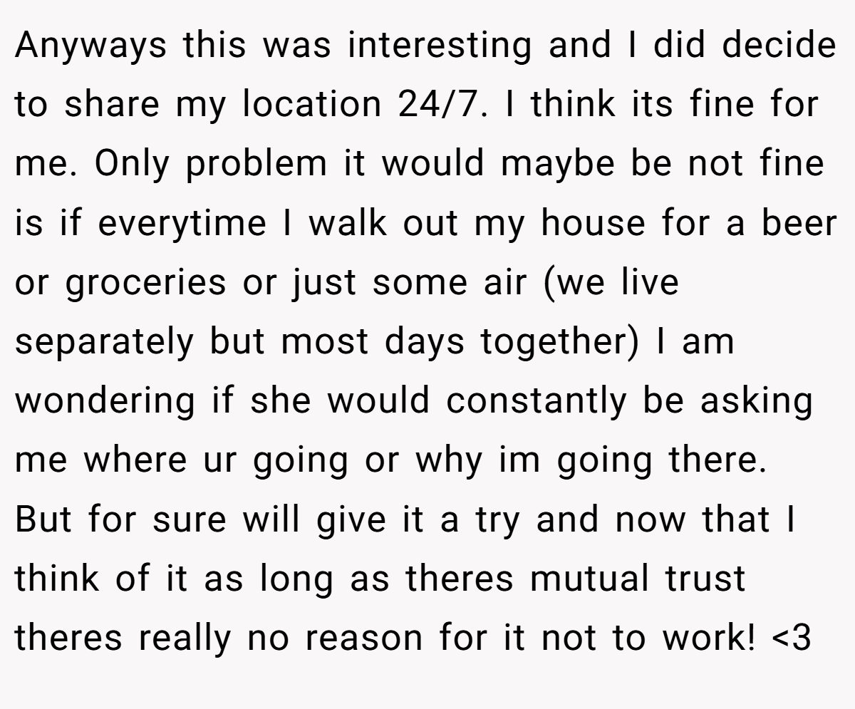 Anyways this was interesting and I did decide to share my location 24/7. I think its fine for me. Only problem it would maybe be not fine is if everytime I walk out my house for a beer or groceries or just some air (we live separately but most days together) I am wondering if she would constantly be asking me where ur going or why im going there. But for sure will give it a try and now that I think of it as long as theres mutual trust theres really no reason for it not to work! <3