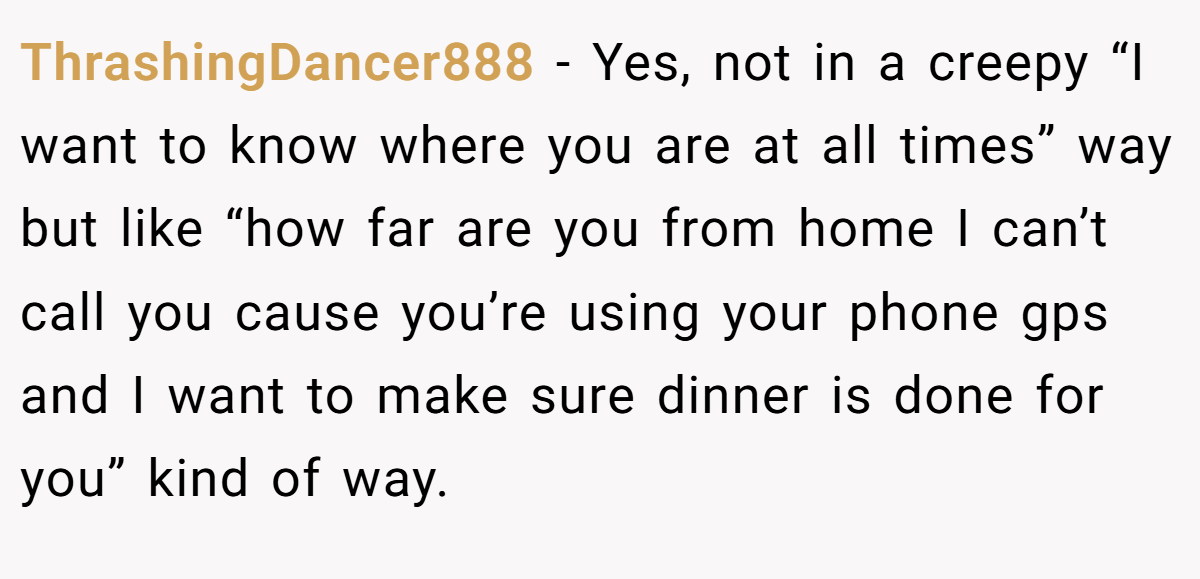 ThrashingDancer888 − Yes, not in a creepy “I want to know where you are at all times” way but like “how far are you from home I can’t call you cause you’re using your phone gps and I want to make sure dinner is done for you” kind of way. 