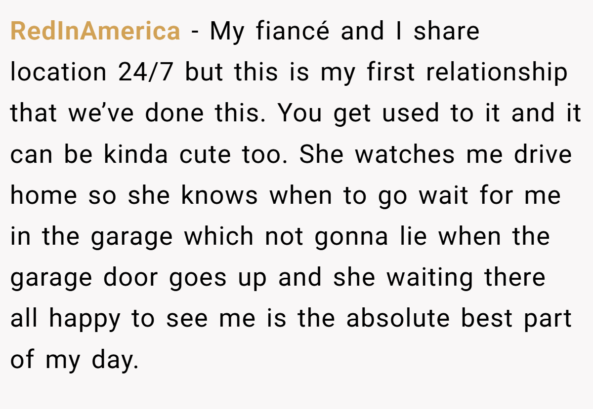RedInAmerica − My fiancé and I share location 24/7 but this is my first relationship that we’ve done this. You get used to it and it can be kinda cute too. She watches me drive home so she knows when to go wait for me in the garage which not gonna lie when the garage door goes up and she waiting there all happy to see me is the absolute best part of my day.