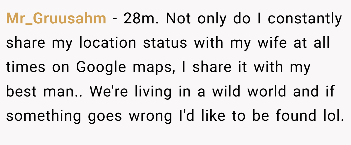 Mr_Gruusahm − 28m. Not only do I constantly share my location status with my wife at all times on Google maps, I share it with my best man.. We're living in a wild world and if something goes wrong I'd like to be found lol.