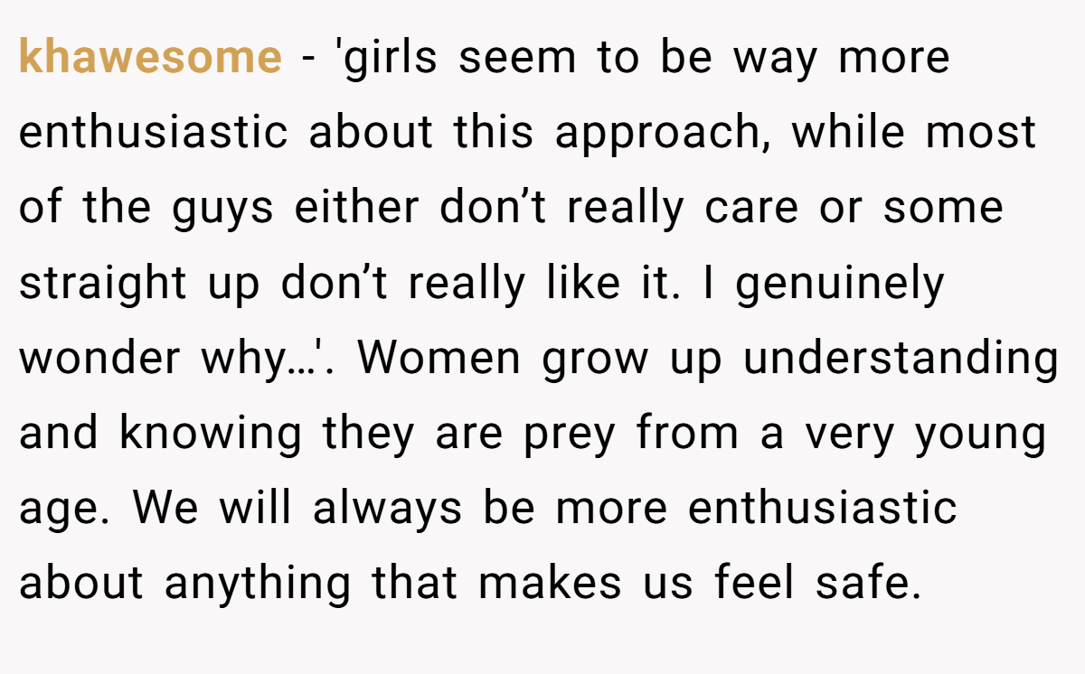 khawesome − 'girls seem to be way more enthusiastic about this approach, while most of the guys either don’t really care or some straight up don’t really like it. I genuinely wonder why…'. Women grow up understanding and knowing they are prey from a very young age. We will always be more enthusiastic about anything that makes us feel safe.