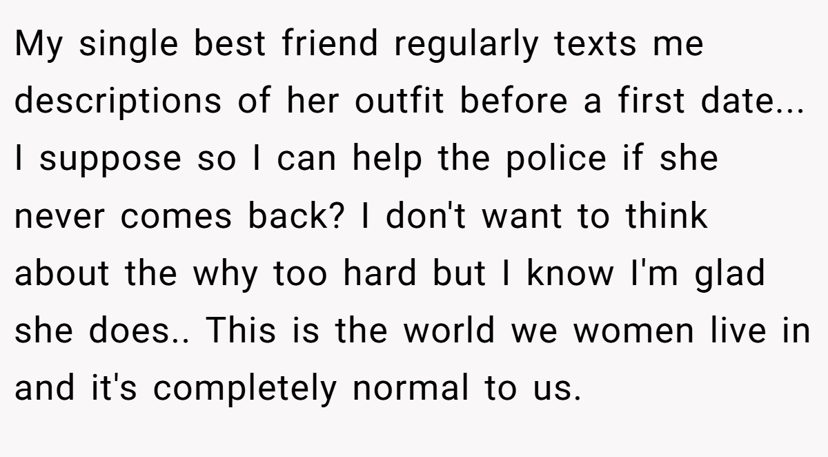 My single best friend regularly texts me descriptions of her outfit before a first date... I suppose so I can help the police if she never comes back? I don't want to think about the why too hard but I know I'm glad she does.. This is the world we women live in and it's completely normal to us.