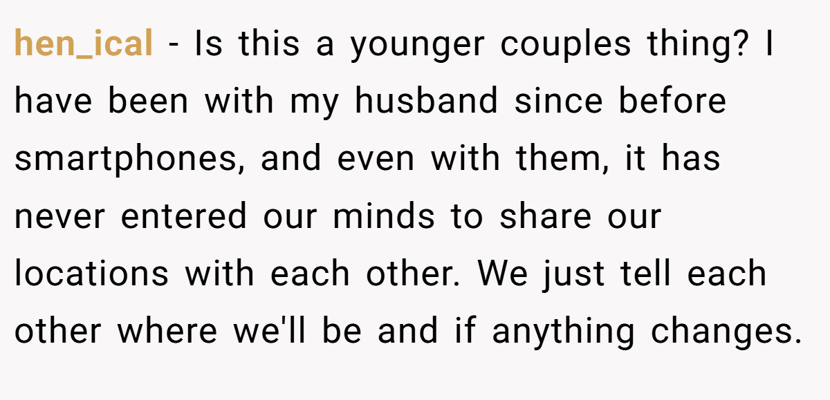 hen_ical − Is this a younger couples thing? I have been with my husband since before smartphones, and even with them, it has never entered our minds to share our locations with each other. We just tell each other where we'll be and if anything changes.