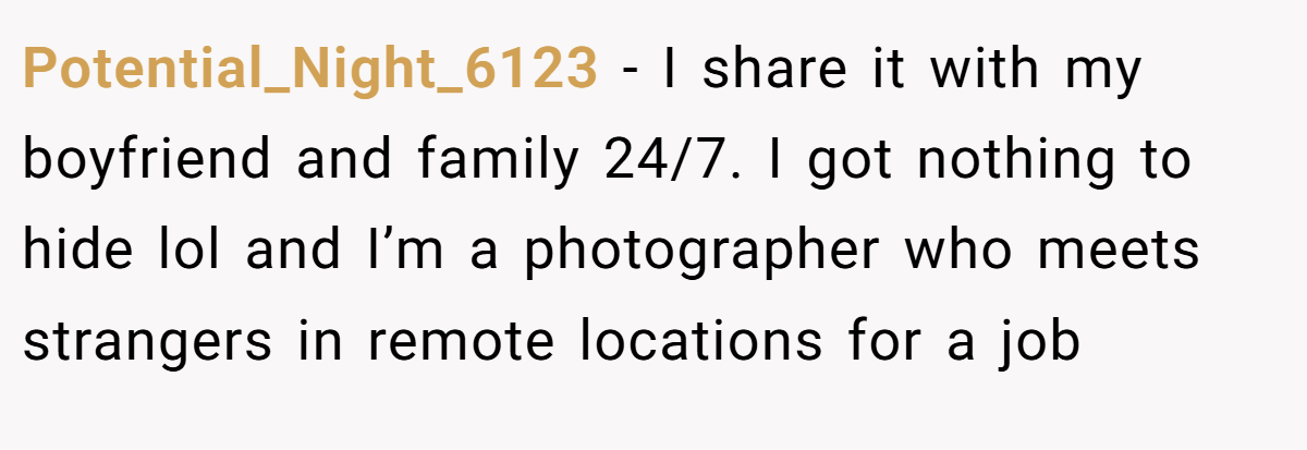 Potential_Night_6123 − I share it with my boyfriend and family 24/7. I got nothing to hide lol and I’m a photographer who meets strangers in remote locations for a job