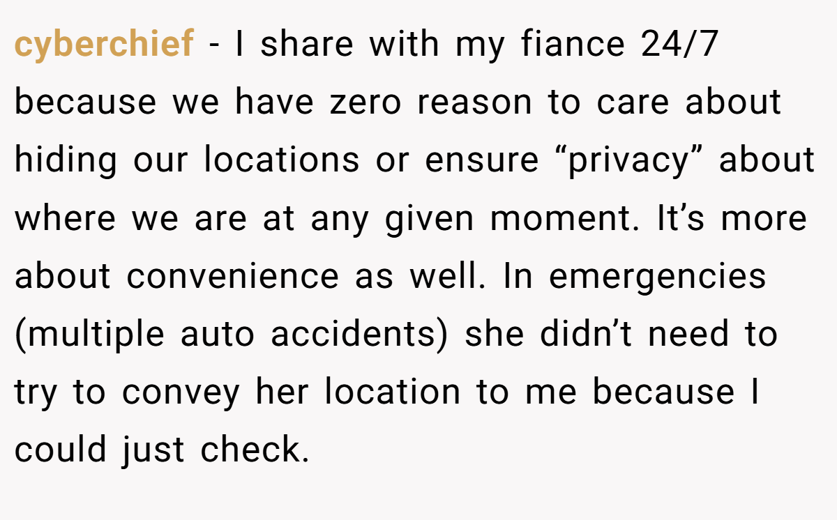 cyberchief − I share with my fiance 24/7 because we have zero reason to care about hiding our locations or ensure “privacy” about where we are at any given moment. It’s more about convenience as well. In emergencies (multiple auto accidents) she didn’t need to try to convey her location to me because I could just check.