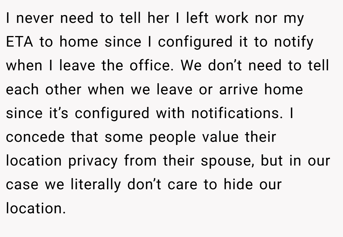 I never need to tell her I left work nor my ETA to home since I configured it to notify when I leave the office. We don’t need to tell each other when we leave or arrive home since it’s configured with notifications. I concede that some people value their location privacy from their spouse, but in our case we literally don’t care to hide our location.