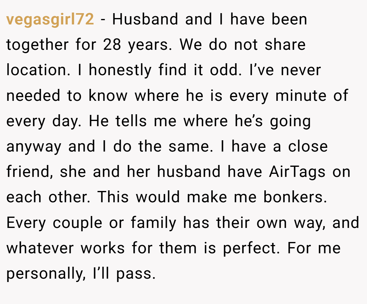 vegasgirl72 − Husband and I have been together for 28 years. We do not share location. I honestly find it odd. I’ve never needed to know where he is every minute of every day. He tells me where he’s going anyway and I do the same. I have a close friend, she and her husband have AirTags on each other. This would make me bonkers. Every couple or family has their own way, and whatever works for them is perfect. For me personally, I’ll pass.