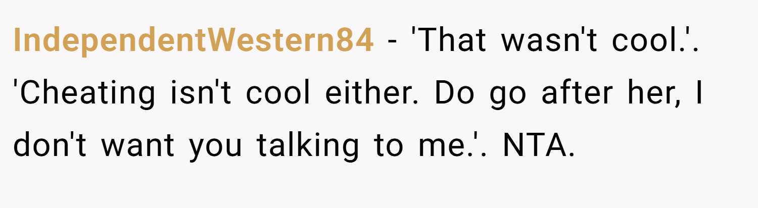 IndependentWestern84 − 'That wasn't cool.'. 'Cheating isn't cool either. Do go after her, I don't want you talking to me.'. NTA.