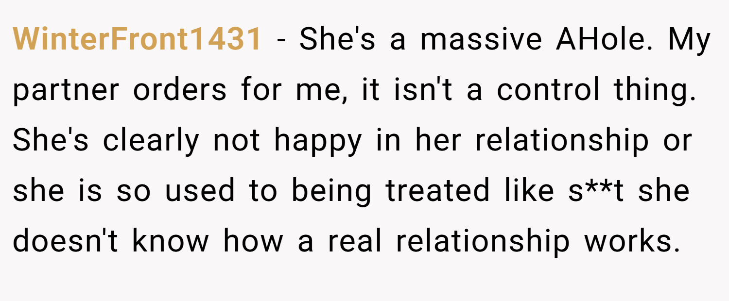 WinterFront1431 − She's a massive AHole. My partner orders for me, it isn't a control thing. She's clearly not happy in her relationship or she is so used to being treated like s**t she doesn't know how a real relationship works.