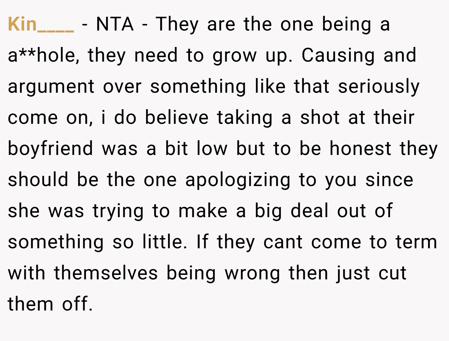 Kin____ − NTA - They are the one being a a**hole, they need to grow up. Causing and argument over something like that seriously come on, i do believe taking a shot at their boyfriend was a bit low but to be honest they should be the one apologizing to you since she was trying to make a big deal out of something so little. If they cant come to term with themselves being wrong then just cut them off.