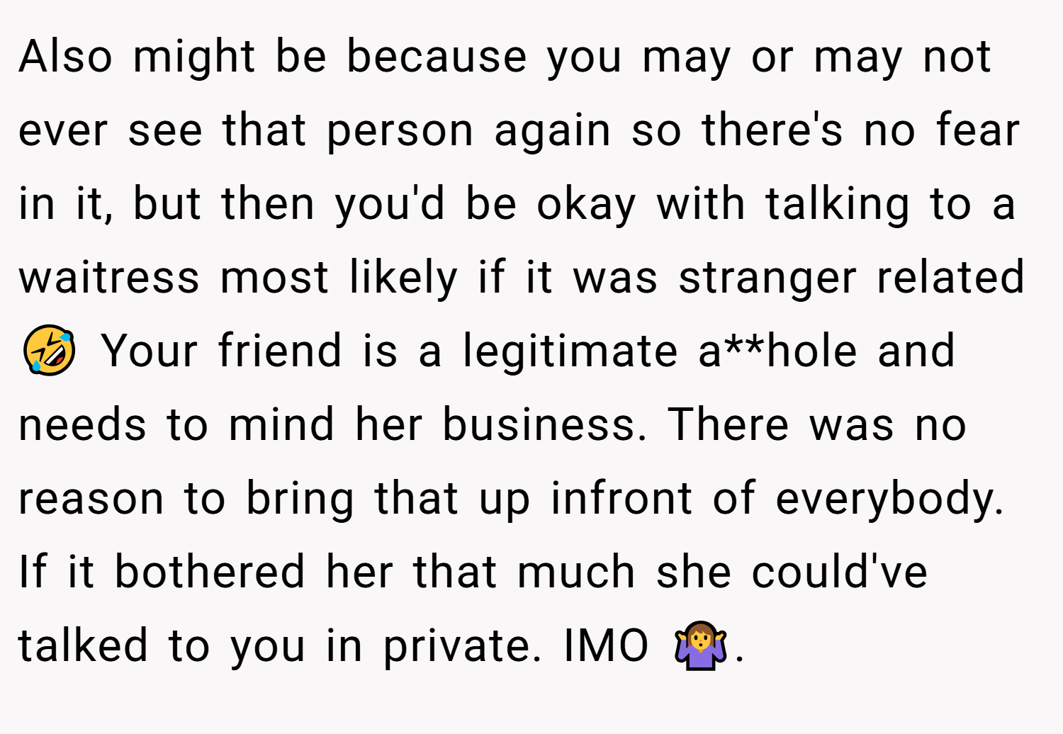 Also might be because you may or may not ever see that person again so there's no fear in it, but then you'd be okay with talking to a waitress most likely if it was stranger related 🤣 Your friend is a legitimate a**hole and needs to mind her business. There was no reason to bring that up infront of everybody. If it bothered her that much she could've talked to you in private. IMO 🤷‍♀️.