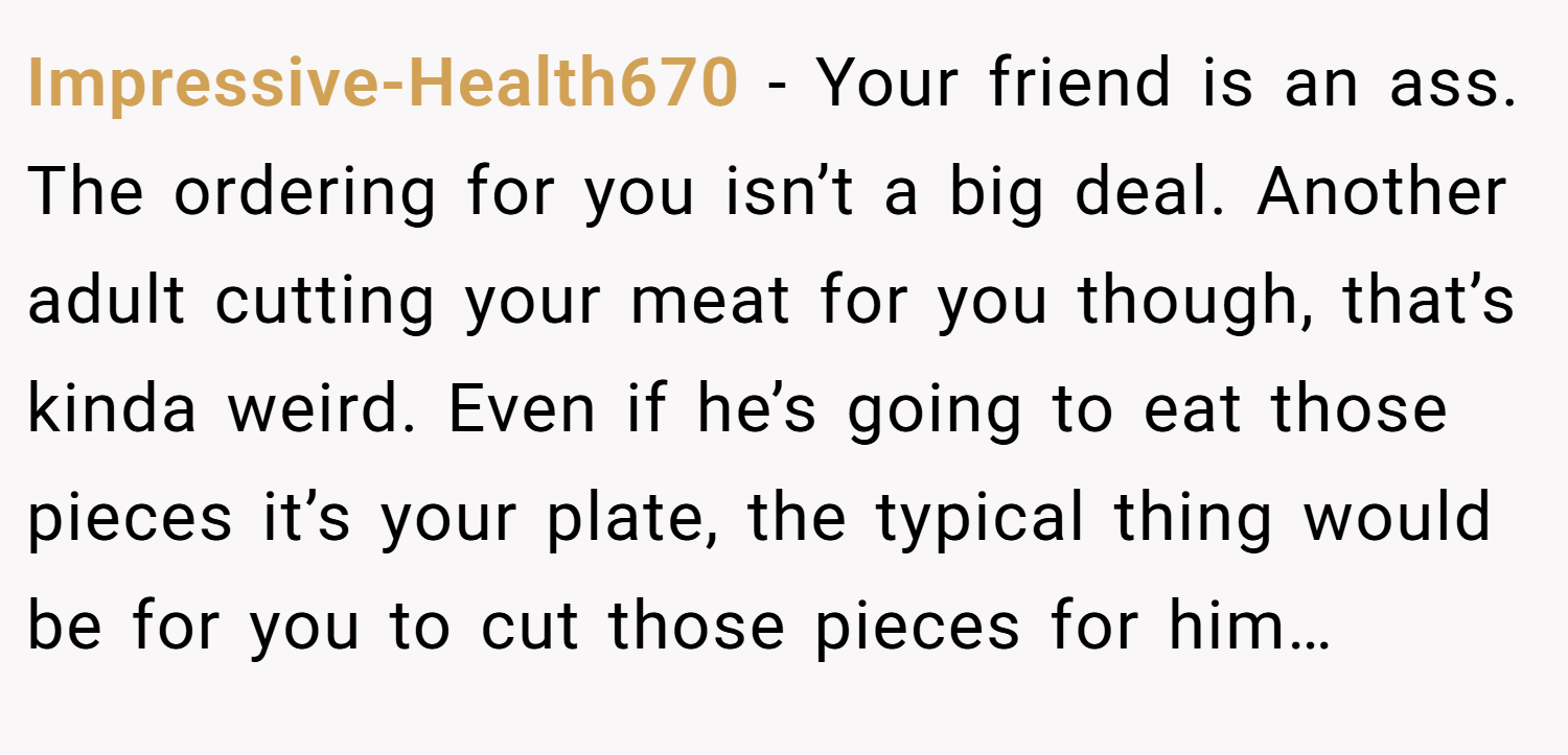Impressive-Health670 − Your friend is an ass. The ordering for you isn’t a big deal. Another adult cutting your meat for you though, that’s kinda weird. Even if he’s going to eat those pieces it’s your plate, the typical thing would be for you to cut those pieces for him…