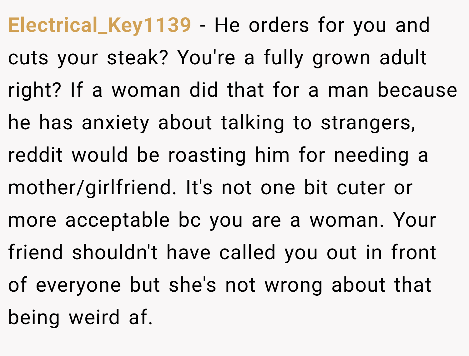 Electrical_Key1139 − He orders for you and cuts your steak? You're a fully grown adult right? If a woman did that for a man because he has anxiety about talking to strangers, reddit would be roasting him for needing a mother/girlfriend. It's not one bit cuter or more acceptable bc you are a woman. Your friend shouldn't have called you out in front of everyone but she's not wrong about that being weird af.