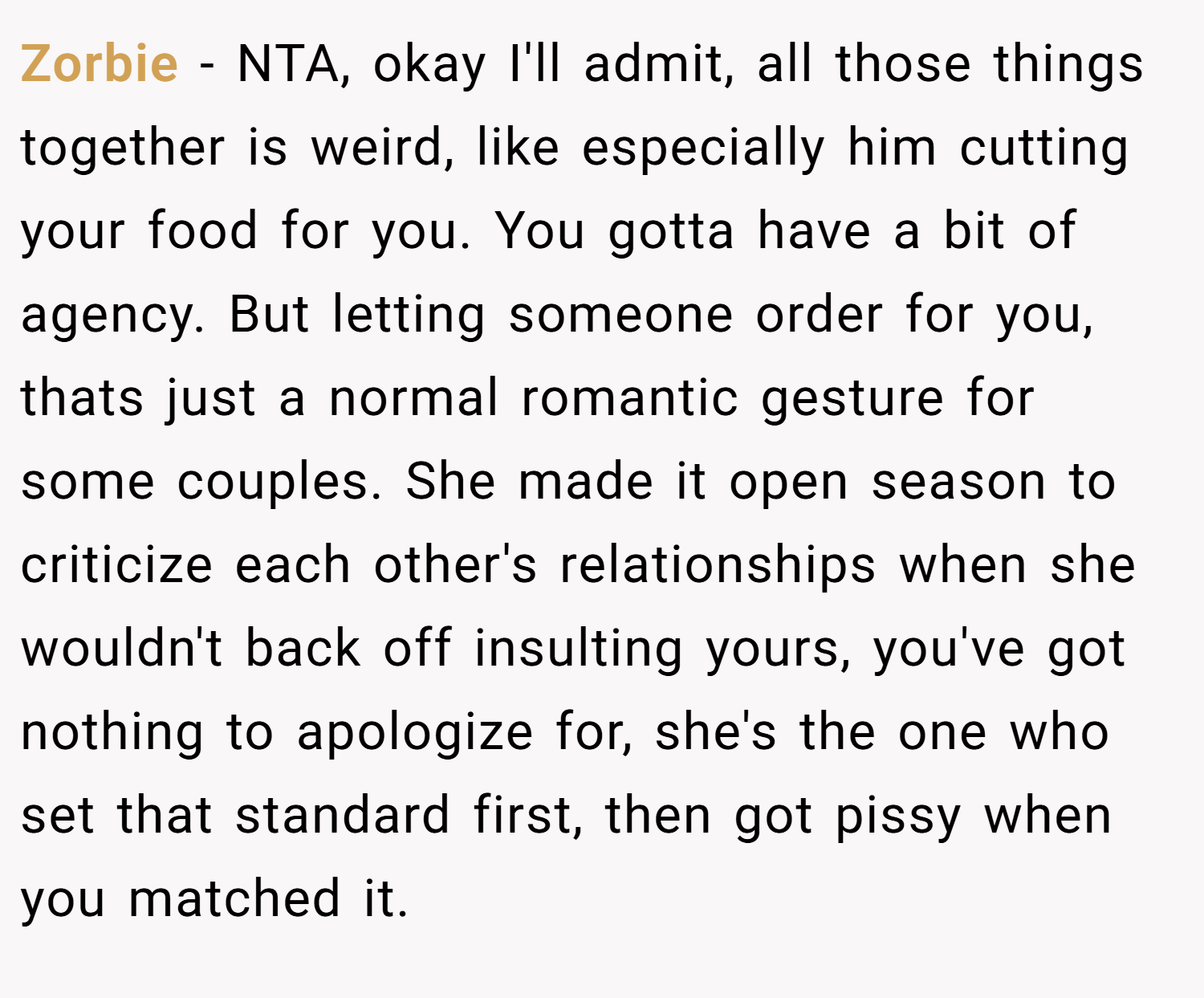 Zorbie − NTA, okay I'll admit, all those things together is weird, like especially him cutting your food for you. You gotta have a bit of agency. But letting someone order for you, thats just a normal romantic gesture for some couples. She made it open season to criticize each other's relationships when she wouldn't back off insulting yours, you've got nothing to apologize for, she's the one who set that standard first, then got pissy when you matched it.