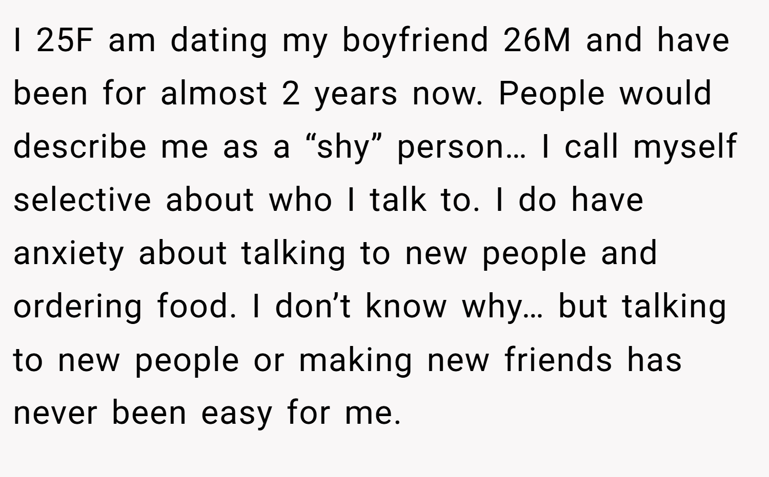 I 25F am dating my boyfriend 26M and have been for almost 2 years now. People would describe me as a “shy” person… I call myself selective about who I talk to. I do have anxiety about talking to new people and ordering food. I don’t know why… but talking to new people or making new friends has never been easy for me.