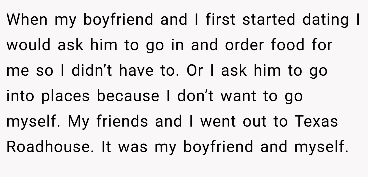 When my boyfriend and I first started dating I would ask him to go in and order food for me so I didn’t have to. Or I ask him to go into places because I don’t want to go myself. My friends and I went out to Texas Roadhouse. It was my boyfriend and myself.