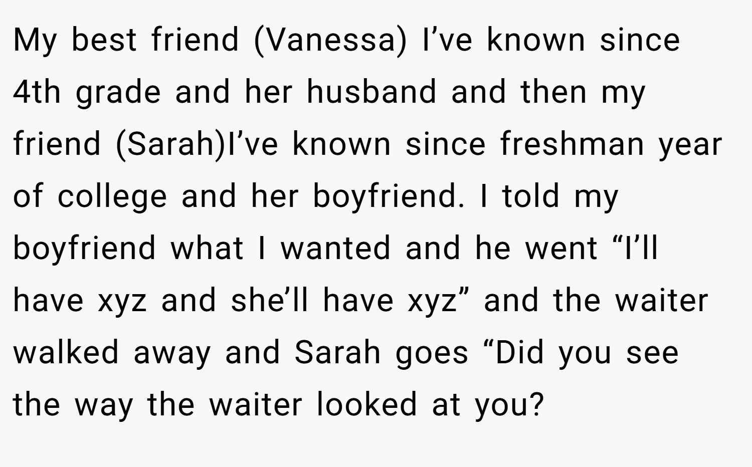 My best friend (Vanessa) I’ve known since 4th grade and her husband and then my friend (Sarah)I’ve known since freshman year of college and her boyfriend. I told my boyfriend what I wanted and he went “I’ll have xyz and she’ll have xyz” and the waiter walked away and Sarah goes “Did you see the way the waiter looked at you?