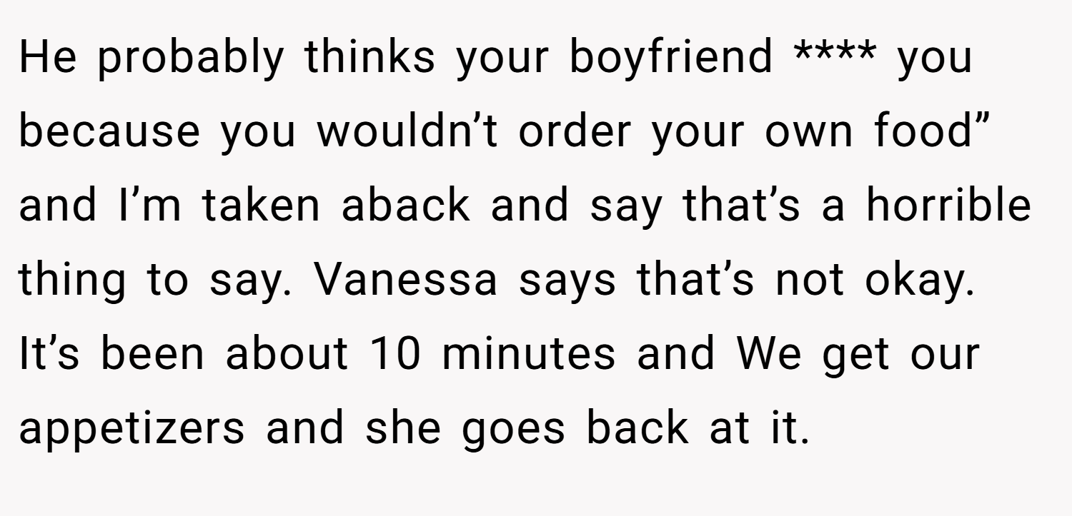 He probably thinks your boyfriend **** you because you wouldn’t order your own food” and I’m taken aback and say that’s a horrible thing to say. Vanessa says that’s not okay. It’s been about 10 minutes and We get our appetizers and she goes back at it.