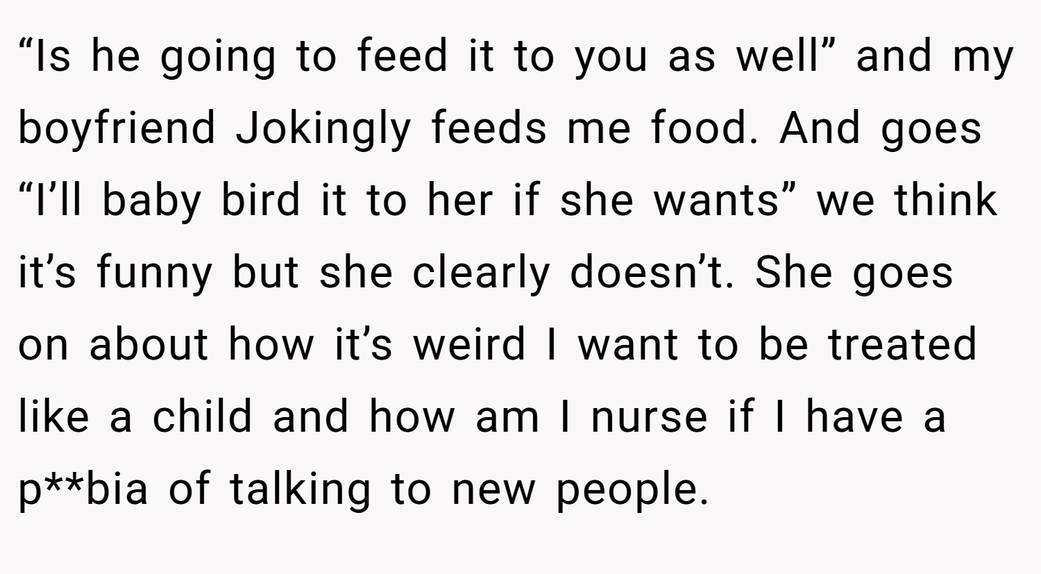 “Is he going to feed it to you as well” and my boyfriend Jokingly feeds me food. And goes “I’ll baby bird it to her if she wants” we think it’s funny but she clearly doesn’t. She goes on about how it’s weird I want to be treated like a child and how am I nurse if I have a p**bia of talking to new people.