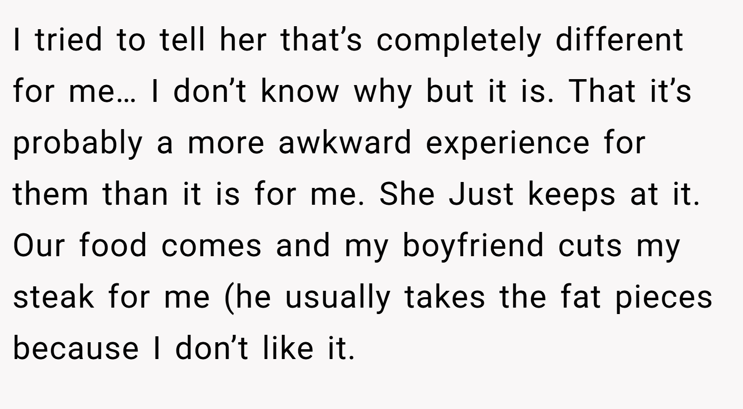 I tried to tell her that’s completely different for me… I don’t know why but it is. That it’s probably a more awkward experience for them than it is for me. She Just keeps at it. Our food comes and my boyfriend cuts my steak for me (he usually takes the fat pieces because I don’t like it.