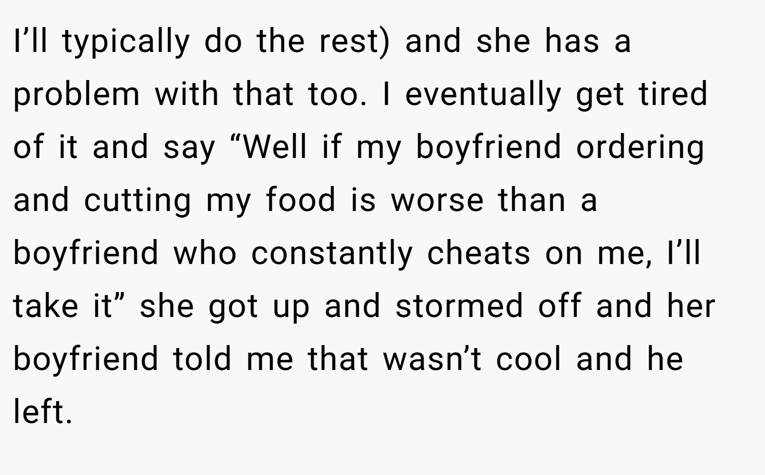 I’ll typically do the rest) and she has a problem with that too. I eventually get tired of it and say “Well if my boyfriend ordering and cutting my food is worse than a boyfriend who constantly cheats on me, I’ll take it” she got up and stormed off and her boyfriend told me that wasn’t cool and he left.