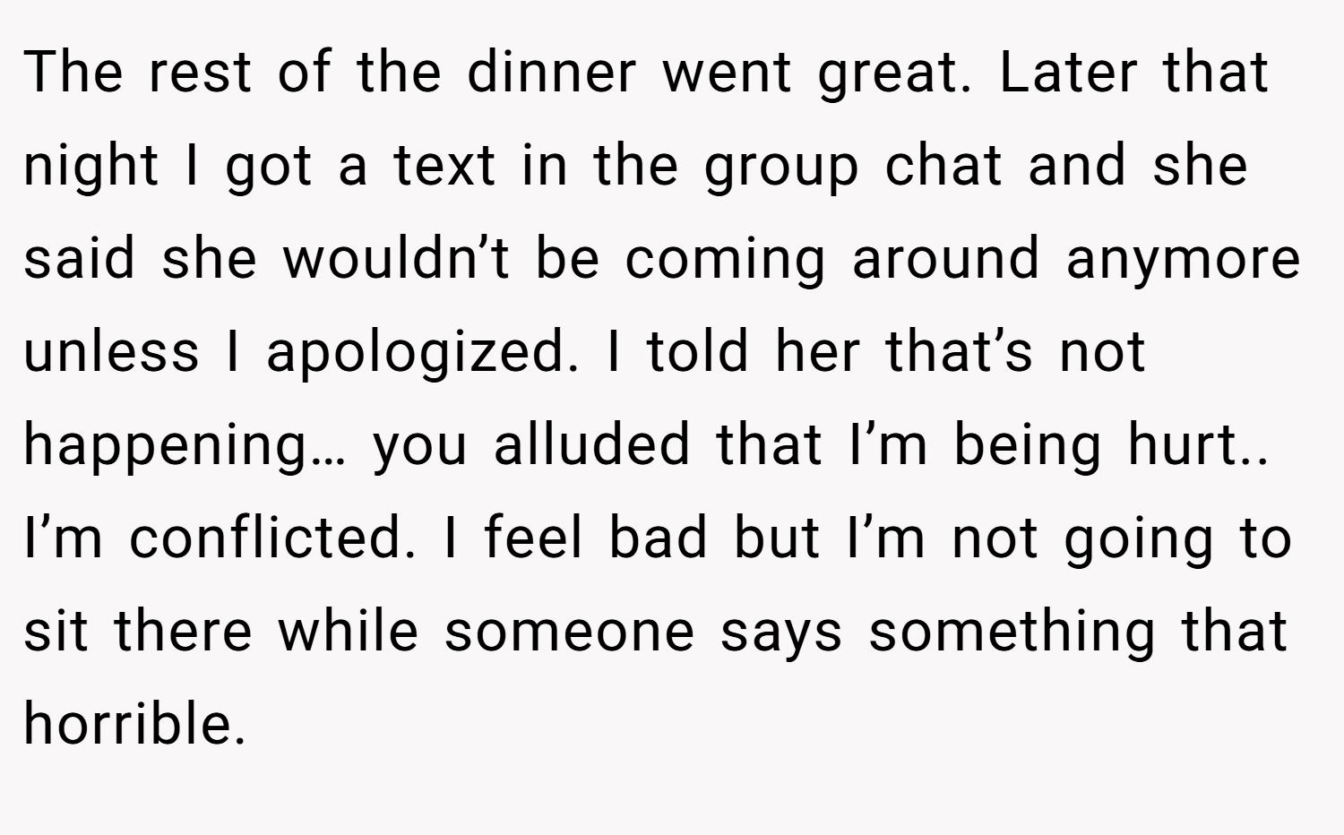 The rest of the dinner went great. Later that night I got a text in the group chat and she said she wouldn’t be coming around anymore unless I apologized. I told her that’s not happening… you alluded that I’m being hurt.. I’m conflicted. I feel bad but I’m not going to sit there while someone says something that horrible.