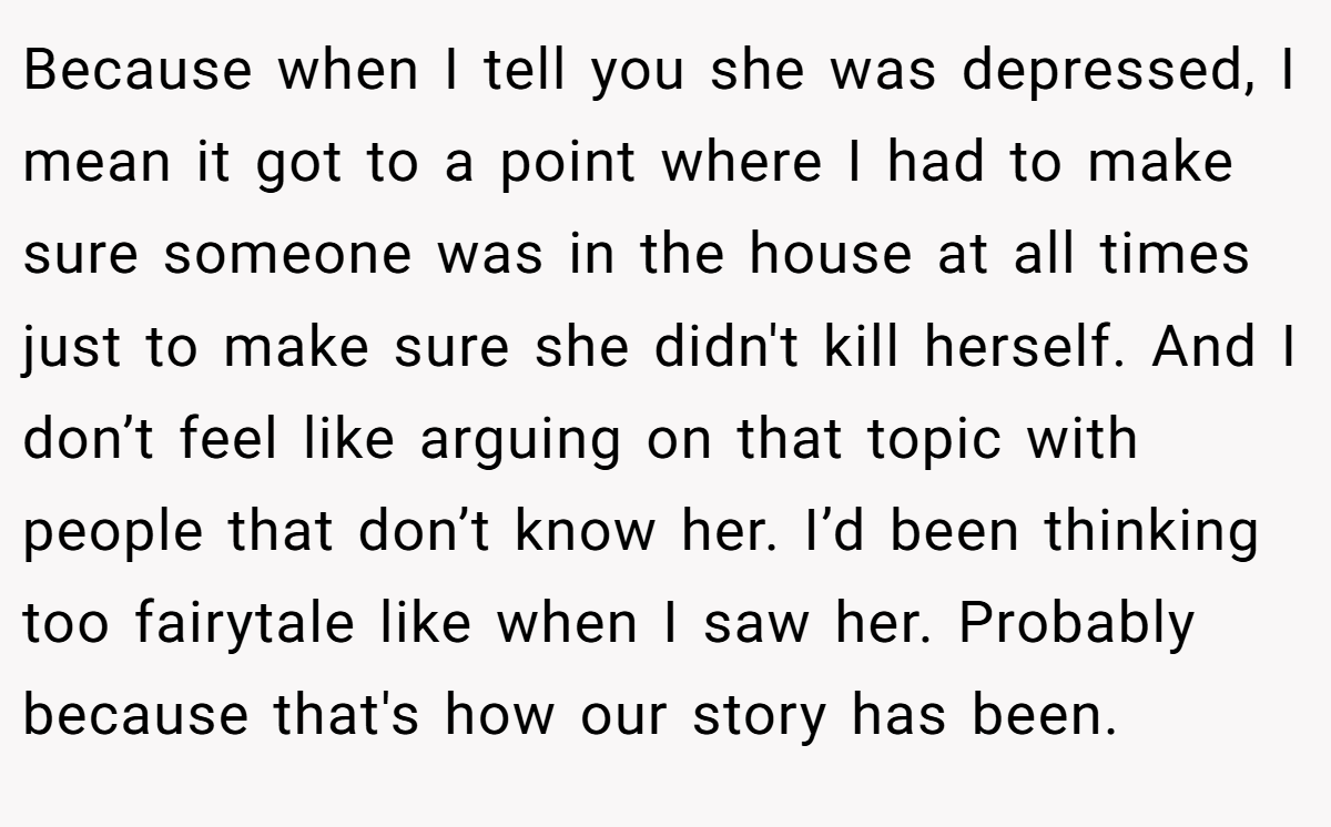 Because when I tell you she was depressed, I mean it got to a point where I had to make sure someone was in the house at all times just to make sure she didn't kill herself. And I don’t feel like arguing on that topic with people that don’t know her. I’d been thinking too fairytale like when I saw her. Probably because that's how our story has been.