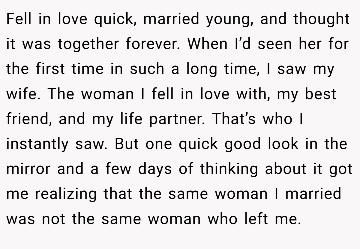 Fell in love quick, married young, and thought it was together forever. When I’d seen her for the first time in such a long time, I saw my wife. The woman I fell in love with, my best friend, and my life partner. That’s who I instantly saw. But one quick good look in the mirror and a few days of thinking about it got me realizing that the same woman I married was not the same woman who left me.