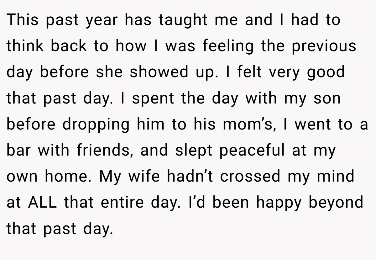 This past year has taught me and I had to think back to how I was feeling the previous day before she showed up. I felt very good that past day. I spent the day with my son before dropping him to his mom’s, I went to a bar with friends, and slept peaceful at my own home. My wife hadn’t crossed my mind at ALL that entire day. I’d been happy beyond that past day.