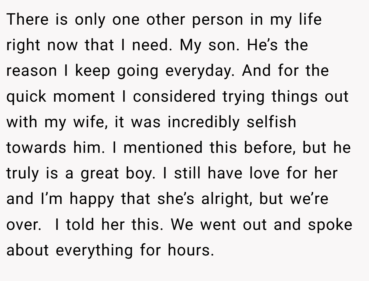 There is only one other person in my life right now that I need. My son. He’s the reason I keep going everyday. And for the quick moment I considered trying things out with my wife, it was incredibly selfish towards him. I mentioned this before, but he truly is a great boy. I still have love for her and I’m happy that she’s alright, but we’re over.  I told her this. We went out and spoke about everything for hours.